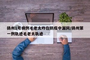 扬州1号病例毛老太咋在防疫中漏网/扬州第一例轨迹毛老太轨迹