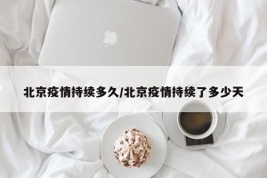 北京疫情持续多久/北京疫情持续了多少天