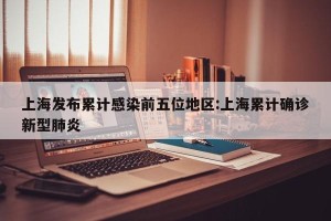 上海发布累计感染前五位地区:上海累计确诊新型肺炎