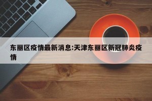 东丽区疫情最新消息:天津东丽区新冠肺炎疫情