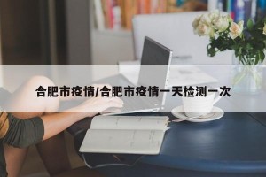 合肥市疫情/合肥市疫情一天检测一次