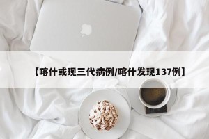 【喀什或现三代病例/喀什发现137例】