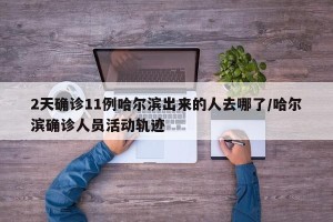 2天确诊11例哈尔滨出来的人去哪了/哈尔滨确诊人员活动轨迹