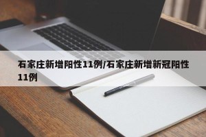 石家庄新增阳性11例/石家庄新增新冠阳性11例