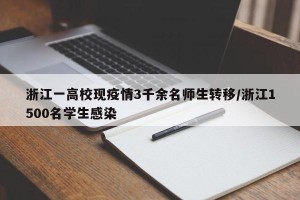 浙江一高校现疫情3千余名师生转移/浙江1500名学生感染