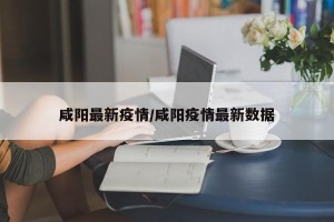 咸阳最新疫情/咸阳疫情最新数据