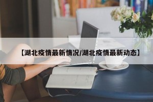 【湖北疫情最新情况/湖北疫情最新动态】