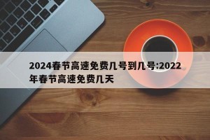 2024春节高速免费几号到几号:2022年春节高速免费几天