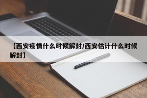 【西安疫情什么时候解封/西安估计什么时候解封】