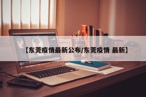 【东莞疫情最新公布/东莞疫情 最新】