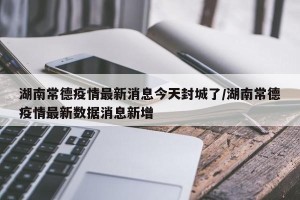 湖南常德疫情最新消息今天封城了/湖南常德疫情最新数据消息新增