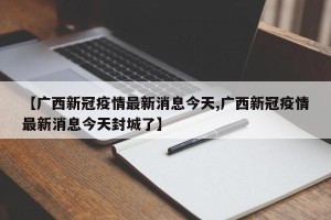 【广西新冠疫情最新消息今天,广西新冠疫情最新消息今天封城了】